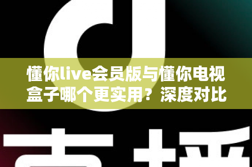 懂你live会员版与懂你电视盒子哪个更实用？深度对比评测，看完不再纠结！