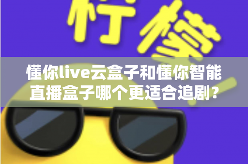 懂你live云盒子和懂你智能直播盒子哪个更适合追剧?深度对比评测帮你选出真正的追剧神器 懂你live云盒子和懂你智能直播盒子哪个更适合追剧?深度对比评测帮你选出真正的追剧神器