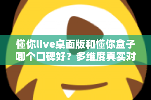 懂你live桌面版和懂你盒子哪个口碑好？多维度真实对比，帮你找到更值得入手的那一款