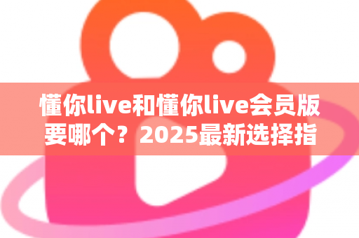 懂你live和懂你live会员版要哪个？2025最新选择指南帮你轻松做决定
