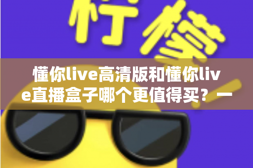 懂你live高清版和懂你live直播盒子哪个更值得买？一文读懂差异，选购不再纠结