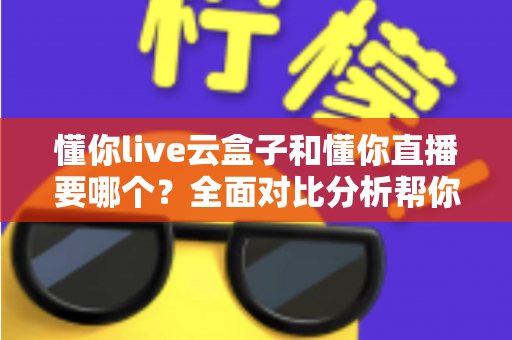 懂你live云盒子和懂你直播要哪个？全面对比分析帮你做出最优选择