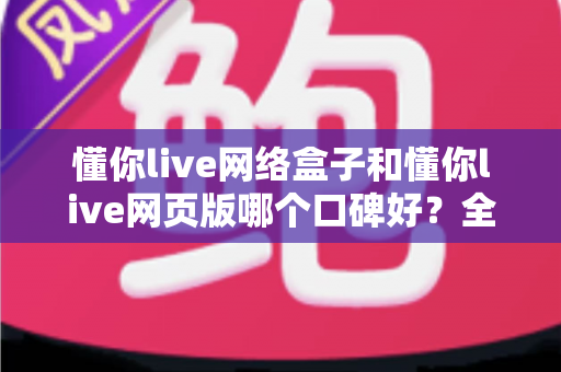 懂你live网络盒子和懂你live网页版哪个口碑好？全面深度对比分析帮你选对不踩坑