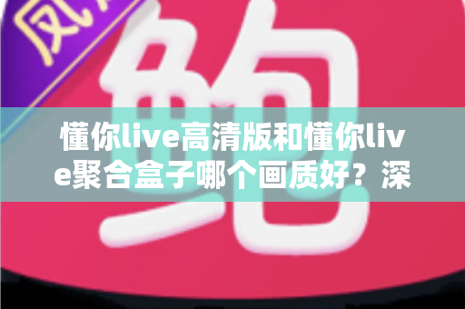 懂你live高清版和懂你live聚合盒子哪个画质好？深度对比帮你找到更适合的观影方案