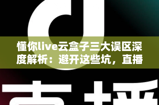 懂你live云盒子三大误区深度解析：避开这些坑，直播运营才能真正见效