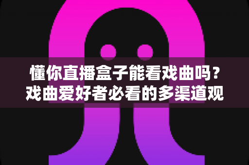 懂你直播盒子能看戏曲吗？戏曲爱好者必看的多渠道观看攻略与实用技巧全解析