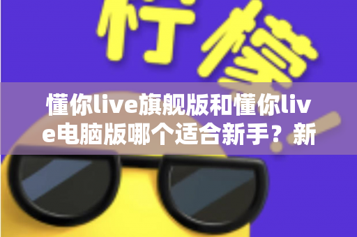 懂你live旗舰版和懂你live电脑版哪个适合新手？新手入门选版全攻略与避坑指南