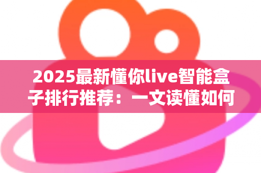 2025最新懂你live智能盒子排行推荐：一文读懂如何选对家庭影音中枢