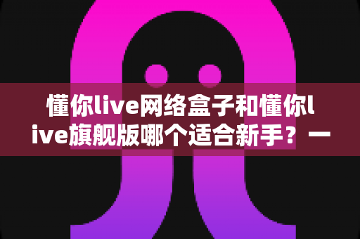 懂你live网络盒子和懂你live旗舰版哪个适合新手？一文读懂选购要点与避坑指南