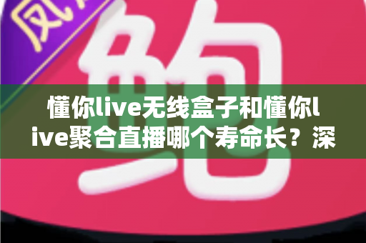 懂你live无线盒子和懂你live聚合直播哪个寿命长？深度解析两者使用寿命差异与选购全指南