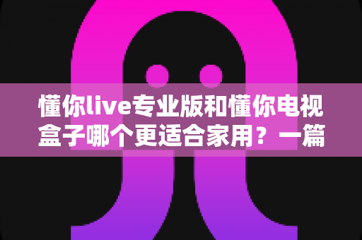 懂你live专业版和懂你电视盒子哪个更适合家用？一篇文章帮你选对家用大屏娱乐方案