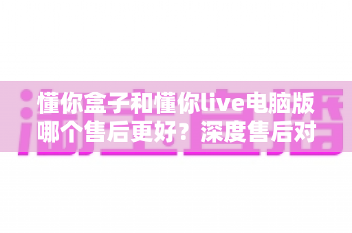 懂你盒子和懂你live电脑版哪个售后更好？深度售后对比分析与选购避坑指南