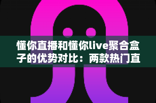 懂你直播和懂你live聚合盒子的优势对比：两款热门直播工具的深度解析与选购指南