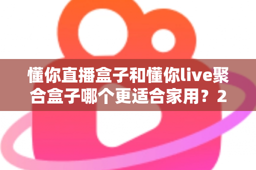 懂你直播盒子和懂你live聚合盒子哪个更适合家用？2025年家庭选购深度对比指南