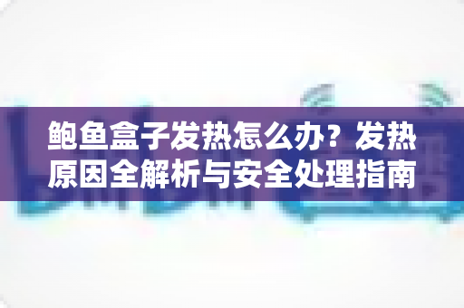 鲍鱼盒子发热怎么办?发热原因全解析与安全处理指南 鲍鱼盒子发热怎么办?发热原因全解析与安全处理指南