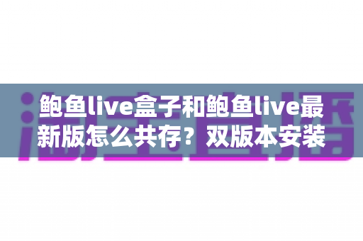鲍鱼live盒子和鲍鱼live最新版怎么共存？双版本安装全攻略与实用技巧详解