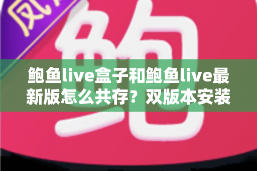 鲍鱼live盒子和鲍鱼live最新版怎么共存？双版本安装全攻略与实用技巧详解