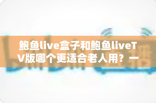 鲍鱼live盒子和鲍鱼liveTV版哪个更适合老人用?一份让长辈轻松看电视的实用指南 鲍鱼live盒子和鲍鱼liveTV版哪个更适合老人用?一份让长辈轻松看电视的实用指南