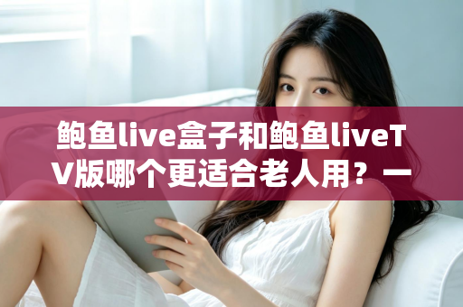 鲍鱼live盒子和鲍鱼liveTV版哪个更适合老人用？一份让长辈轻松看电视的实用指南
