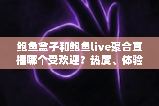 鲍鱼盒子和鲍鱼live聚合直播哪个受欢迎？热度、体验与选择全方位解析