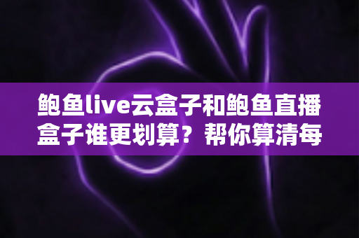 鲍鱼live云盒子和鲍鱼直播盒子谁更划算？帮你算清每一笔账的实用对比指南