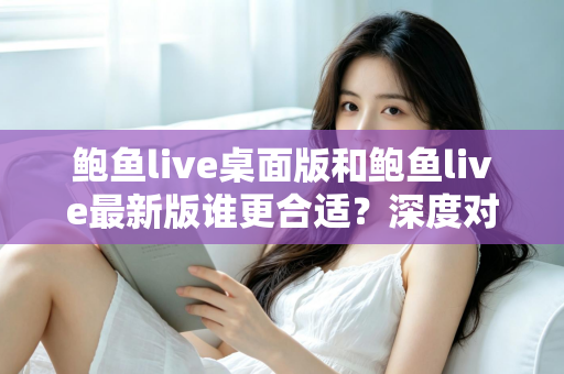 鲍鱼live桌面版和鲍鱼live最新版谁更合适？深度对比分析助你做出明智选择