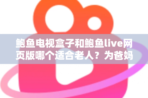 鲍鱼电视盒子和鲍鱼live网页版哪个适合老人？为爸妈选对观影方式的全维度实用指南
