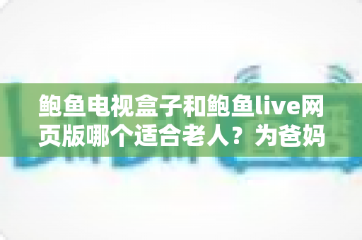 鲍鱼电视盒子和鲍鱼live网页版哪个适合老人？为爸妈选对观影方式的全维度实用指南