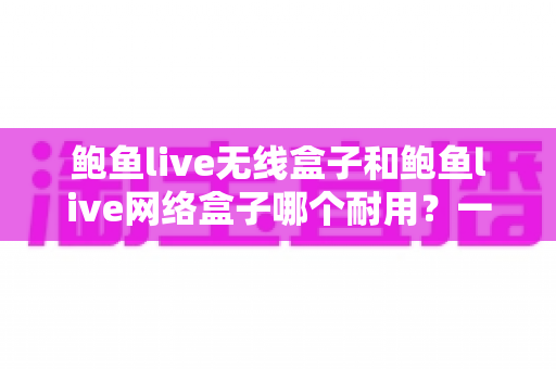 鲍鱼live无线盒子和鲍鱼live网络盒子哪个耐用？一文看懂两款电视盒子的真实寿命与选购指南