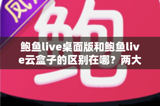鲍鱼live桌面版和鲍鱼live云盒子的区别在哪？两大版本核心差异全解析，帮你选对不踩坑