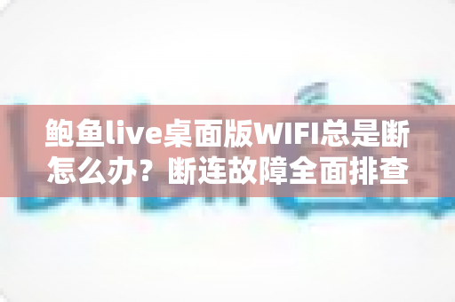 鲍鱼live桌面版WIFI总是断怎么办？断连故障全面排查与稳定性优化实用指南