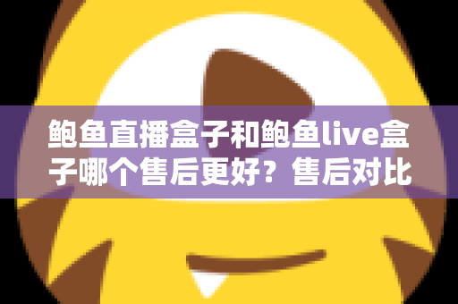 鲍鱼直播盒子和鲍鱼live盒子哪个售后更好？售后对比与选购避坑全指南