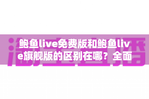 鲍鱼live免费版和鲍鱼live旗舰版的区别在哪？全面解析两大版本差异，帮你选对不花冤枉钱
