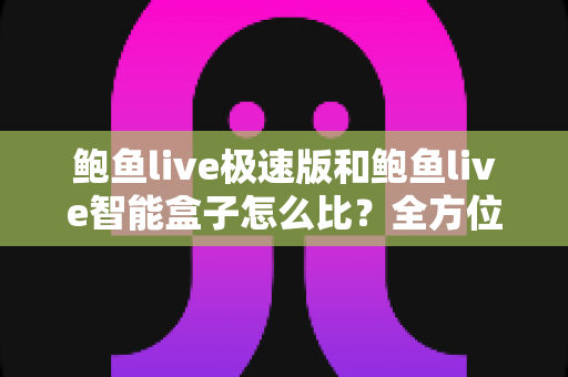 鲍鱼live极速版和鲍鱼live智能盒子怎么比？全方位差异解析与选购指南，帮你一次选对不踩坑