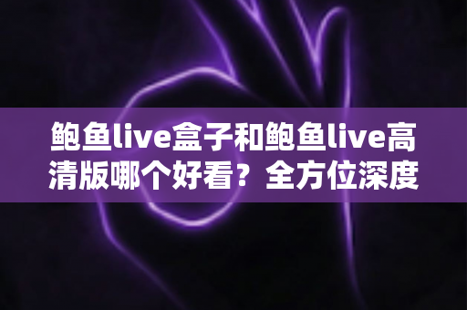 鲍鱼live盒子和鲍鱼live高清版哪个好看？全方位深度对比评测，帮你找到最适合的观影版本