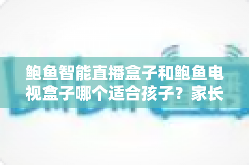 鲍鱼智能直播盒子和鲍鱼电视盒子哪个适合孩子？家长选购前的全方位深度解析与实用建议