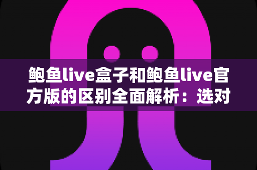 鲍鱼live盒子和鲍鱼live官方版的区别全面解析:选对版本,用得更安心 鲍鱼live盒子和鲍鱼live官方版的区别全面解析:选对版本,用得更安心