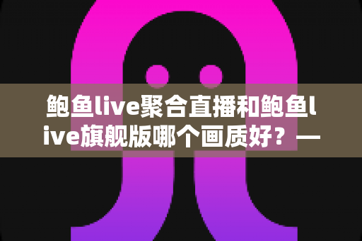 鲍鱼live聚合直播和鲍鱼live旗舰版哪个画质好？——两大版本画质深度对比与选购全攻略