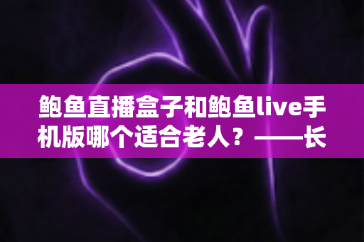 鲍鱼直播盒子和鲍鱼live手机版哪个适合老人？——长辈观看设备选购与使用全指南