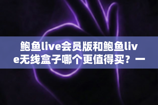 鲍鱼live会员版和鲍鱼live无线盒子哪个更值得买？一篇看懂的全面对比指南