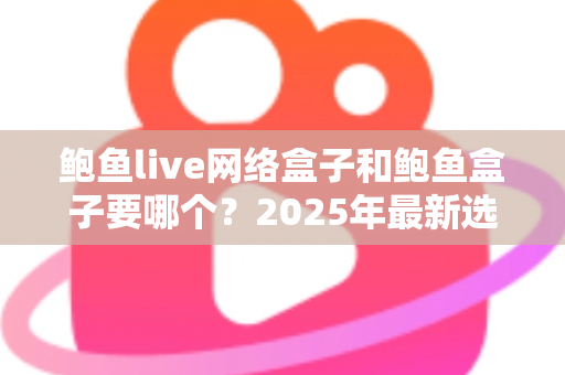 鲍鱼live网络盒子和鲍鱼盒子要哪个？2025年最新选购对比指南与避坑建议