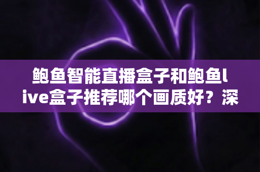 鲍鱼智能直播盒子和鲍鱼live盒子推荐哪个画质好？深度对比与选购全指南