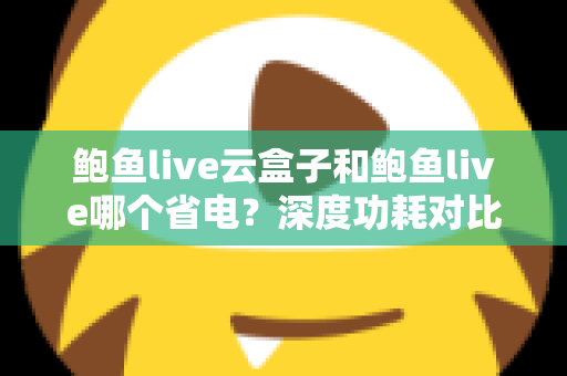 鲍鱼live云盒子和鲍鱼live哪个省电？深度功耗对比与实用省电技巧全解析