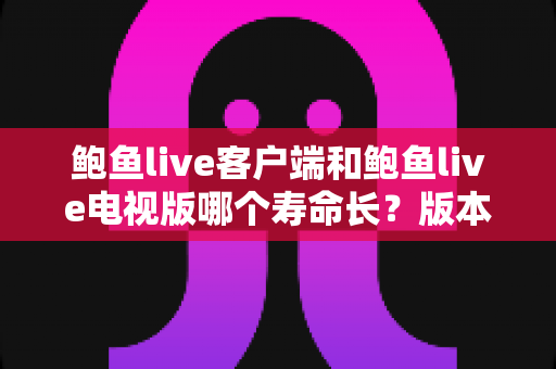 鲍鱼live客户端和鲍鱼live电视版哪个寿命长？版本使用寿命深度对比与实用选择指南
