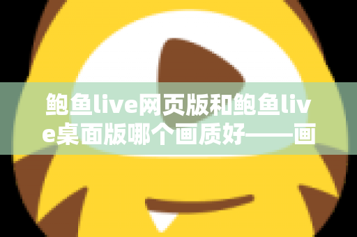 鲍鱼live网页版和鲍鱼live桌面版哪个画质好——画质对比深度解析与选择建议