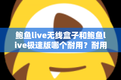 鲍鱼live无线盒子和鲍鱼live极速版哪个耐用？耐用性深度对比与实用选购指南