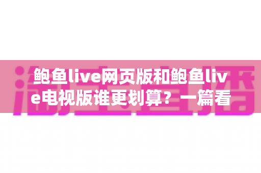 鲍鱼live网页版和鲍鱼live电视版谁更划算?一篇看懂成本与体验的深度对比 鲍鱼live网页版和鲍鱼live电视版谁更划算?一篇看懂成本与体验的深度对比