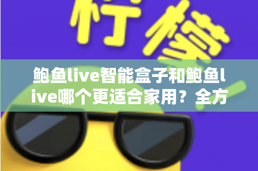 鲍鱼live智能盒子和鲍鱼live哪个更适合家用？全方位对比与家庭选购指南