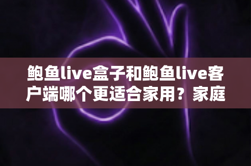 鲍鱼live盒子和鲍鱼live客户端哪个更适合家用？家庭影音设备选购全攻略与深度对比解析