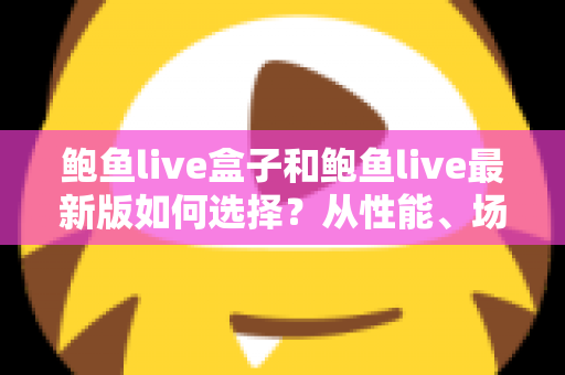鲍鱼live盒子和鲍鱼live最新版如何选择？从性能、场景到预算的全方位深度对比指南